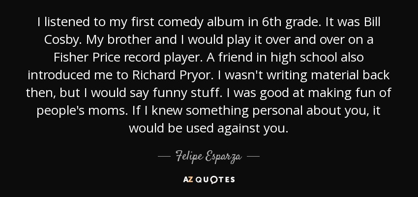 I listened to my first comedy album in 6th grade. It was Bill Cosby. My brother and I would play it over and over on a Fisher Price record player. A friend in high school also introduced me to Richard Pryor. I wasn't writing material back then, but I would say funny stuff. I was good at making fun of people's moms. If I knew something personal about you, it would be used against you. - Felipe Esparza