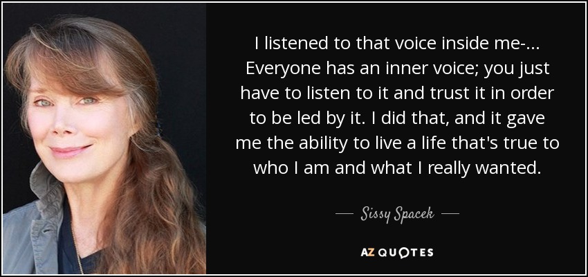 I listened to that voice inside me-... Everyone has an inner voice; you just have to listen to it and trust it in order to be led by it. I did that, and it gave me the ability to live a life that's true to who I am and what I really wanted. - Sissy Spacek