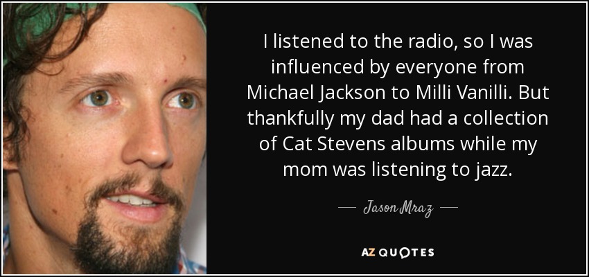I listened to the radio, so I was influenced by everyone from Michael Jackson to Milli Vanilli. But thankfully my dad had a collection of Cat Stevens albums while my mom was listening to jazz. - Jason Mraz