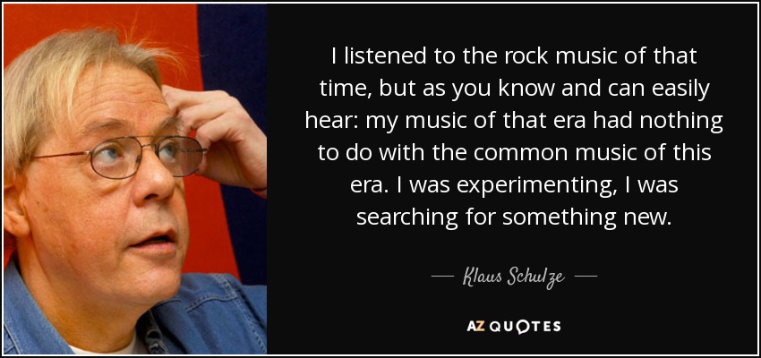 I listened to the rock music of that time, but as you know and can easily hear: my music of that era had nothing to do with the common music of this era. I was experimenting, I was searching for something new. - Klaus Schulze