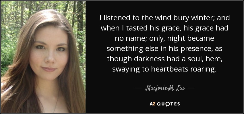 I listened to the wind bury winter; and when I tasted his grace, his grace had no name; only, night became something else in his presence, as though darkness had a soul, here, swaying to heartbeats roaring. - Marjorie M. Liu