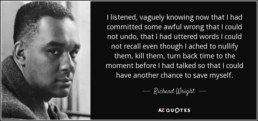 I listened, vaguely knowing now that I had committed some awful wrong that I could not undo, that I had uttered words I could not recall even though I ached to nullify them, kill them, turn back time to the moment before I had talked so that I could have another chance to save myself. - Richard Wright