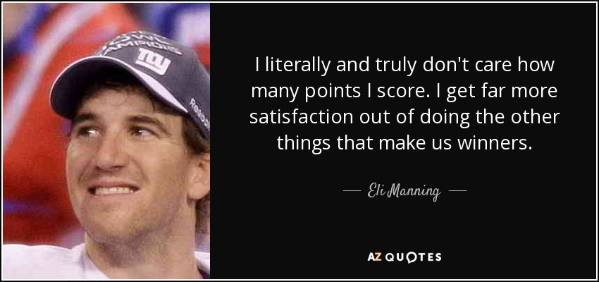 I literally and truly don't care how many points I score. I get far more satisfaction out of doing the other things that make us winners. - Eli Manning