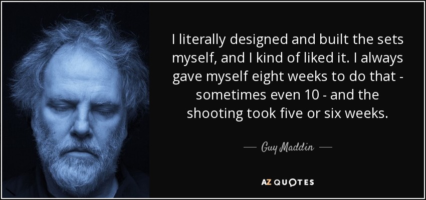 I literally designed and built the sets myself, and I kind of liked it. I always gave myself eight weeks to do that - sometimes even 10 - and the shooting took five or six weeks. - Guy Maddin