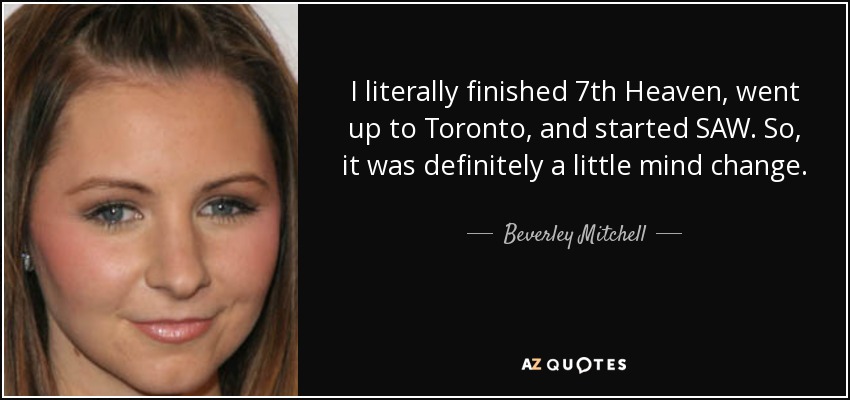 I literally finished 7th Heaven, went up to Toronto, and started SAW. So, it was definitely a little mind change. - Beverley Mitchell