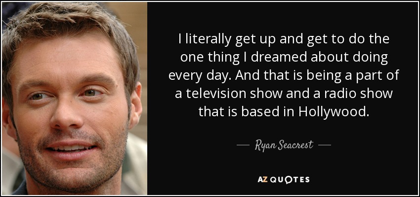I literally get up and get to do the one thing I dreamed about doing every day. And that is being a part of a television show and a radio show that is based in Hollywood. - Ryan Seacrest