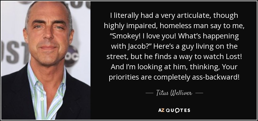 I literally had a very articulate, though highly impaired, homeless man say to me, “Smokey! I love you! What’s happening with Jacob?” Here’s a guy living on the street, but he finds a way to watch Lost! And I’m looking at him, thinking, Your priorities are completely ass-backward! - Titus Welliver