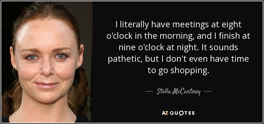 I literally have meetings at eight o'clock in the morning, and I finish at nine o'clock at night. It sounds pathetic, but I don't even have time to go shopping. - Stella McCartney
