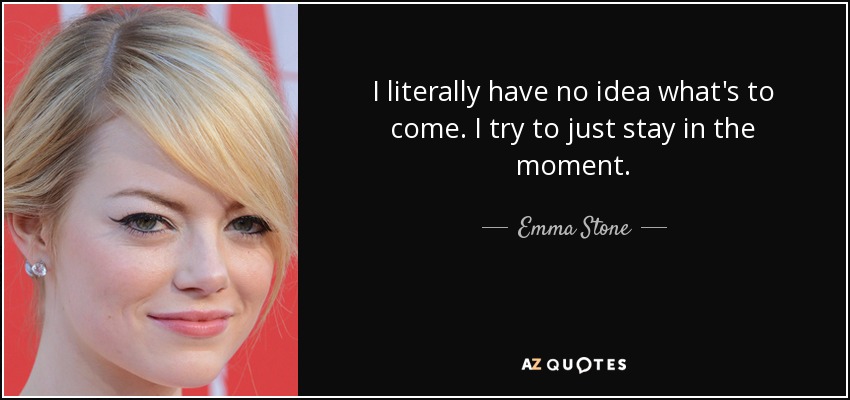 I literally have no idea what's to come. I try to just stay in the moment. - Emma Stone