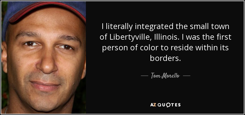 I literally integrated the small town of Libertyville, Illinois. I was the first person of color to reside within its borders. - Tom Morello