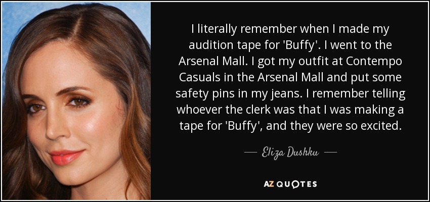 I literally remember when I made my audition tape for 'Buffy'. I went to the Arsenal Mall. I got my outfit at Contempo Casuals in the Arsenal Mall and put some safety pins in my jeans. I remember telling whoever the clerk was that I was making a tape for 'Buffy', and they were so excited. - Eliza Dushku