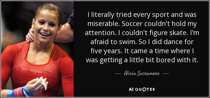I literally tried every sport and was miserable. Soccer couldn't hold my attention. I couldn't figure skate. I'm afraid to swim. So I did dance for five years. It came a time where I was getting a little bit bored with it. - Alicia Sacramone