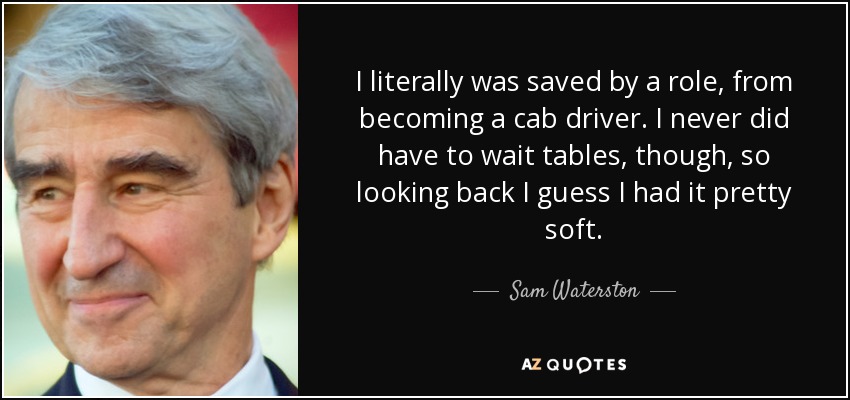 I literally was saved by a role, from becoming a cab driver. I never did have to wait tables, though, so looking back I guess I had it pretty soft. - Sam Waterston