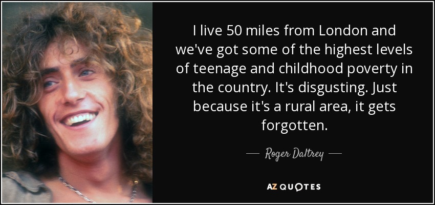 I live 50 miles from London and we've got some of the highest levels of teenage and childhood poverty in the country. It's disgusting. Just because it's a rural area, it gets forgotten. - Roger Daltrey