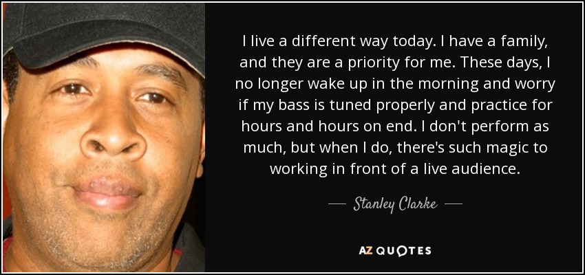 I live a different way today. I have a family, and they are a priority for me. These days, I no longer wake up in the morning and worry if my bass is tuned properly and practice for hours and hours on end. I don't perform as much, but when I do, there's such magic to working in front of a live audience. - Stanley Clarke