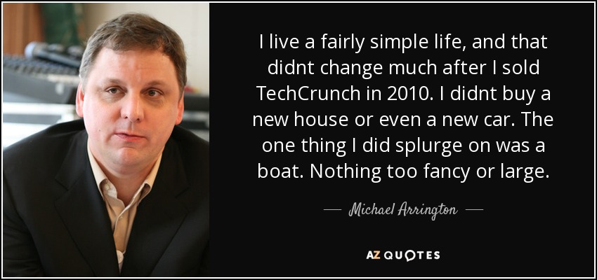 I live a fairly simple life, and that didnt change much after I sold TechCrunch in 2010. I didnt buy a new house or even a new car. The one thing I did splurge on was a boat. Nothing too fancy or large. - Michael Arrington