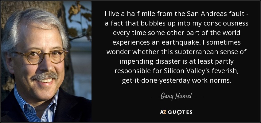 I live a half mile from the San Andreas fault - a fact that bubbles up into my consciousness every time some other part of the world experiences an earthquake. I sometimes wonder whether this subterranean sense of impending disaster is at least partly responsible for Silicon Valley's feverish, get-it-done-yesterday work norms. - Gary Hamel