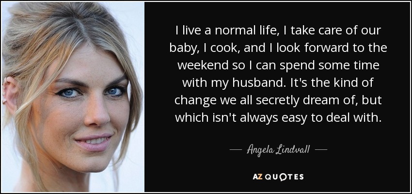 I live a normal life, I take care of our baby, I cook, and I look forward to the weekend so I can spend some time with my husband. It's the kind of change we all secretly dream of, but which isn't always easy to deal with. - Angela Lindvall