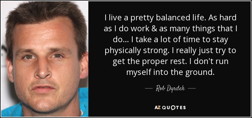 I live a pretty balanced life. As hard as I do work & as many things that I do... I take a lot of time to stay physically strong. I really just try to get the proper rest. I don't run myself into the ground. - Rob Dyrdek