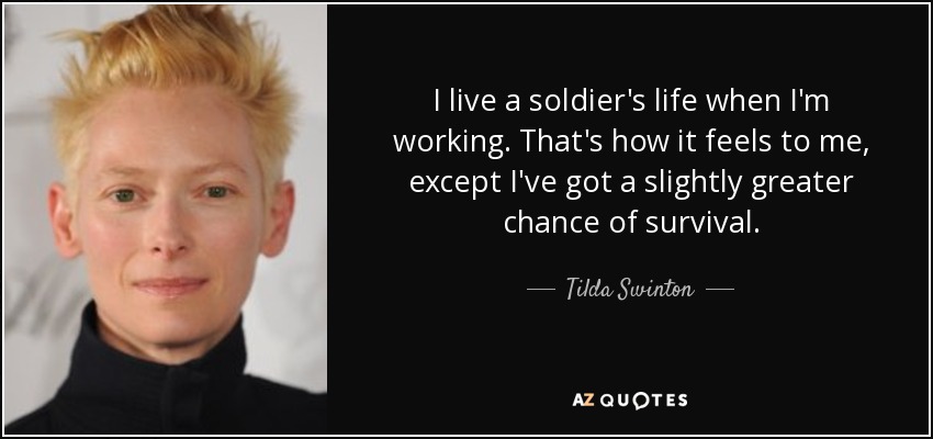 I live a soldier's life when I'm working. That's how it feels to me, except I've got a slightly greater chance of survival. - Tilda Swinton