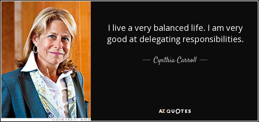 I live a very balanced life. I am very good at delegating responsibilities. - Cynthia Carroll