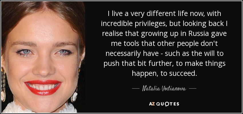 I live a very different life now, with incredible privileges, but looking back I realise that growing up in Russia gave me tools that other people don't necessarily have - such as the will to push that bit further, to make things happen, to succeed. - Natalia Vodianova