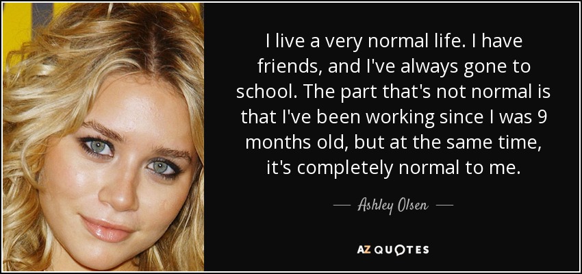 I live a very normal life. I have friends, and I've always gone to school. The part that's not normal is that I've been working since I was 9 months old, but at the same time, it's completely normal to me. - Ashley Olsen