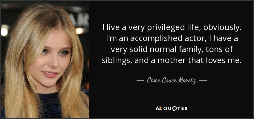 I live a very privileged life, obviously. I'm an accomplished actor, I have a very solid normal family, tons of siblings, and a mother that loves me. - Chloe Grace Moretz