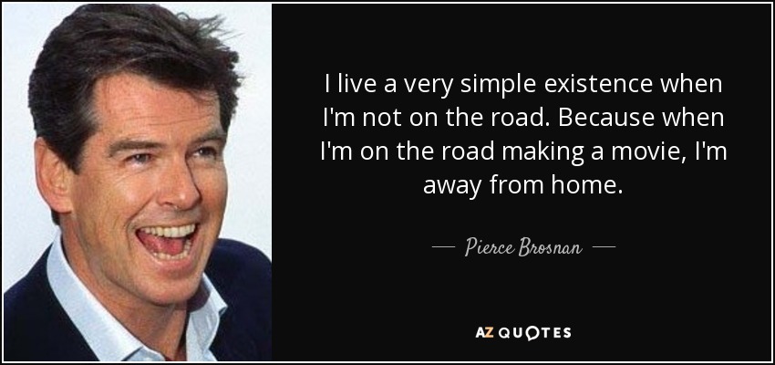 I live a very simple existence when I'm not on the road. Because when I'm on the road making a movie, I'm away from home. - Pierce Brosnan