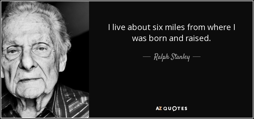 I live about six miles from where I was born and raised. - Ralph Stanley
