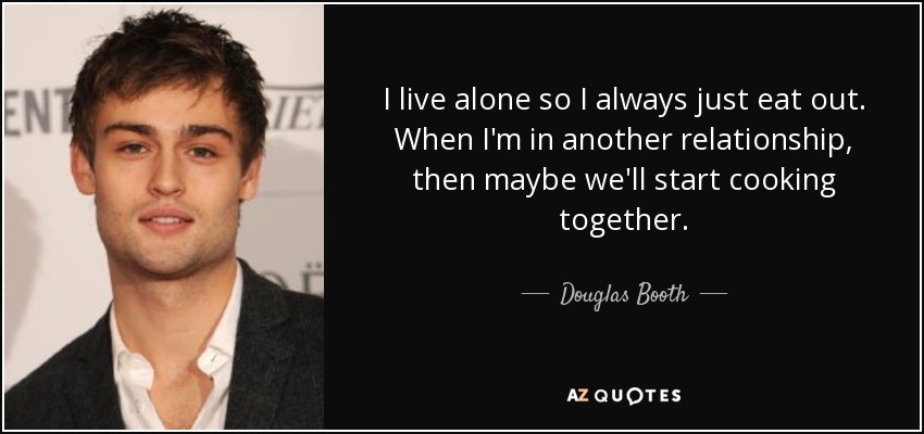 I live alone so I always just eat out. When I'm in another relationship, then maybe we'll start cooking together. - Douglas Booth