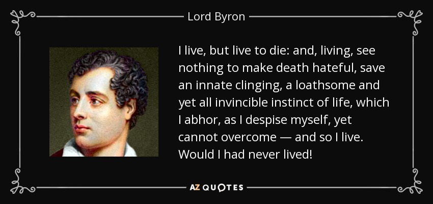 I live, but live to die: and, living, see nothing to make death hateful, save an innate clinging, a loathsome and yet all invincible instinct of life, which I abhor, as I despise myself, yet cannot overcome — and so I live. Would I had never lived! - Lord Byron