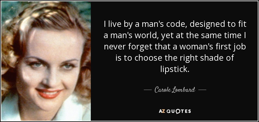 I live by a man's code, designed to fit a man's world, yet at the same time I never forget that a woman's first job is to choose the right shade of lipstick. - Carole Lombard