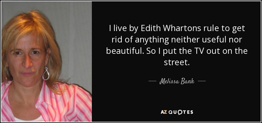 I live by Edith Whartons rule to get rid of anything neither useful nor beautiful. So I put the TV out on the street. - Melissa Bank