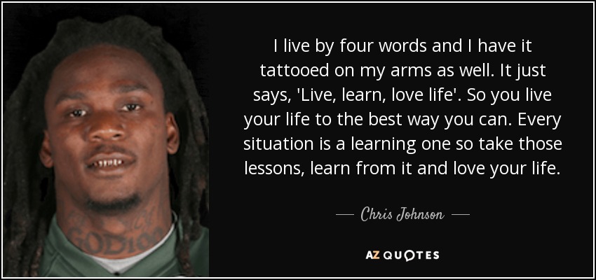 I live by four words and I have it tattooed on my arms as well. It just says, 'Live, learn, love life'. So you live your life to the best way you can. Every situation is a learning one so take those lessons, learn from it and love your life. - Chris Johnson