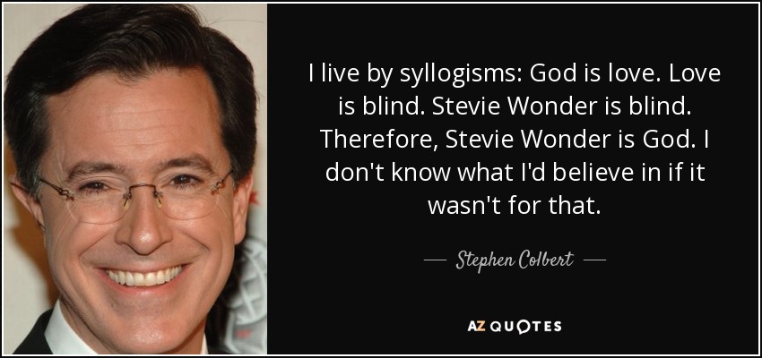 I live by syllogisms: God is love. Love is blind. Stevie Wonder is blind. Therefore, Stevie Wonder is God. I don't know what I'd believe in if it wasn't for that. - Stephen Colbert