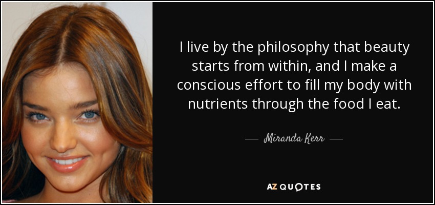I live by the philosophy that beauty starts from within, and I make a conscious effort to fill my body with nutrients through the food I eat. - Miranda Kerr