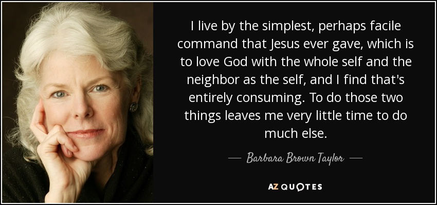 I live by the simplest, perhaps facile command that Jesus ever gave, which is to love God with the whole self and the neighbor as the self, and I find that's entirely consuming. To do those two things leaves me very little time to do much else. - Barbara Brown Taylor
