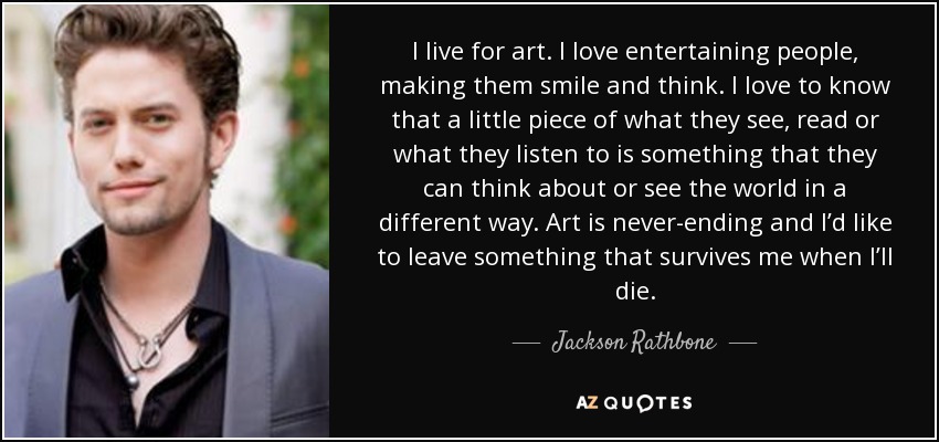 I live for art. I love entertaining people, making them smile and think. I love to know that a little piece of what they see, read or what they listen to is something that they can think about or see the world in a different way. Art is never-ending and I’d like to leave something that survives me when I’ll die. - Jackson Rathbone