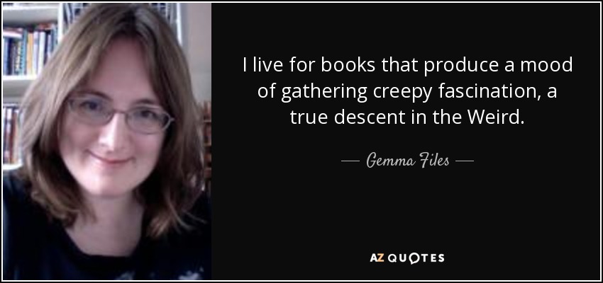 I live for books that produce a mood of gathering creepy fascination, a true descent in the Weird. - Gemma Files