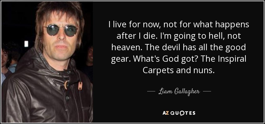 I live for now, not for what happens after I die. I'm going to hell, not heaven. The devil has all the good gear. What's God got? The Inspiral Carpets and nuns. - Liam Gallagher