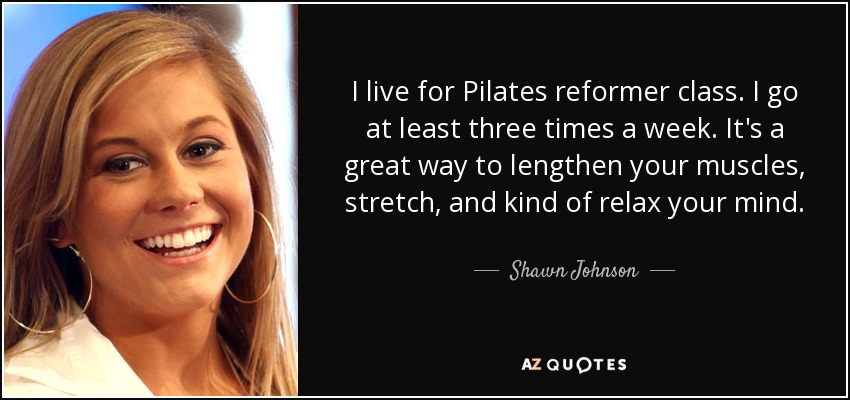 I live for Pilates reformer class. I go at least three times a week. It's a great way to lengthen your muscles, stretch, and kind of relax your mind. - Shawn Johnson