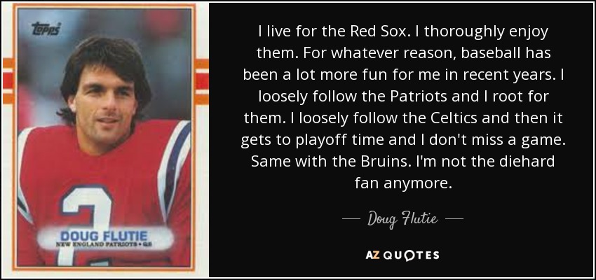 I live for the Red Sox. I thoroughly enjoy them. For whatever reason, baseball has been a lot more fun for me in recent years. I loosely follow the Patriots and I root for them. I loosely follow the Celtics and then it gets to playoff time and I don't miss a game. Same with the Bruins. I'm not the diehard fan anymore. - Doug Flutie