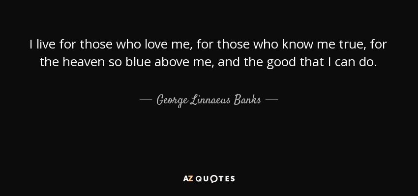 I live for those who love me, for those who know me true, for the heaven so blue above me, and the good that I can do. - George Linnaeus Banks