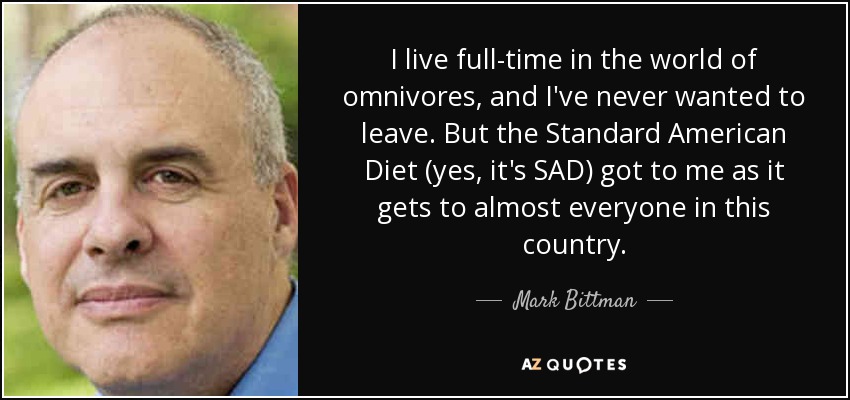 I live full-time in the world of omnivores, and I've never wanted to leave. But the Standard American Diet (yes, it's SAD) got to me as it gets to almost everyone in this country. - Mark Bittman