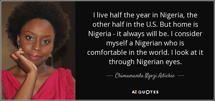 I live half the year in Nigeria, the other half in the U.S. But home is Nigeria - it always will be. I consider myself a Nigerian who is comfortable in the world. I look at it through Nigerian eyes. - Chimamanda Ngozi Adichie