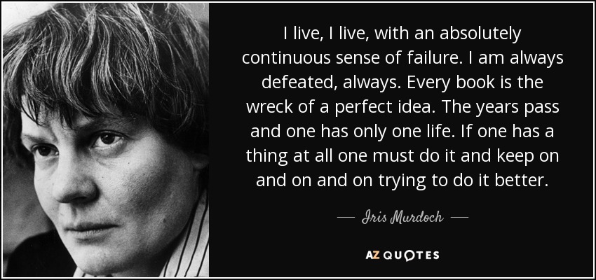 I live, I live, with an absolutely continuous sense of failure. I am always defeated, always. Every book is the wreck of a perfect idea. The years pass and one has only one life. If one has a thing at all one must do it and keep on and on and on trying to do it better. - Iris Murdoch