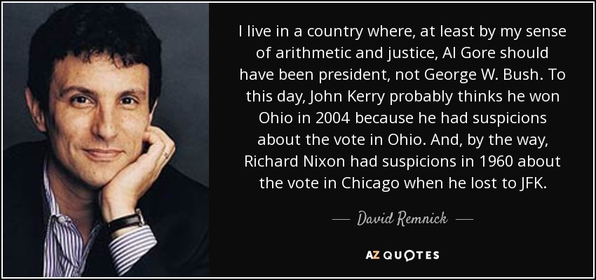 I live in a country where, at least by my sense of arithmetic and justice, Al Gore should have been president, not George W. Bush. To this day, John Kerry probably thinks he won Ohio in 2004 because he had suspicions about the vote in Ohio. And, by the way, Richard Nixon had suspicions in 1960 about the vote in Chicago when he lost to JFK. - David Remnick