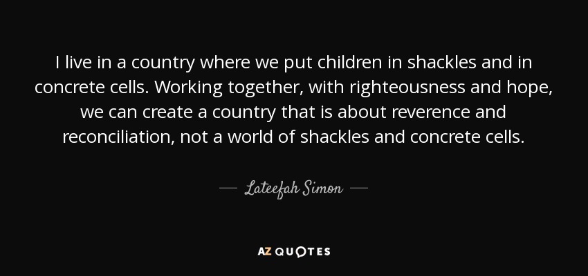 I live in a country where we put children in shackles and in concrete cells. Working together, with righteousness and hope, we can create a country that is about reverence and reconciliation, not a world of shackles and concrete cells. - Lateefah Simon