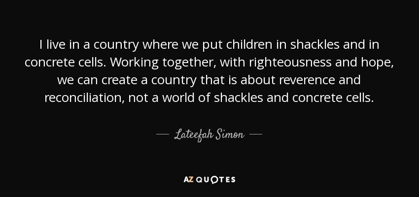 I live in a country where we put children in shackles and in concrete cells. Working together, with righteousness and hope, we can create a country that is about reverence and reconciliation, not a world of shackles and concrete cells. - Lateefah Simon